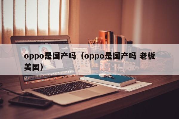 oppo是国产吗（oppo是国产吗 老板美国）