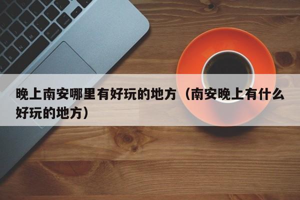 晚上南安哪里有好玩的地方（南安晚上有什么好玩的地方）