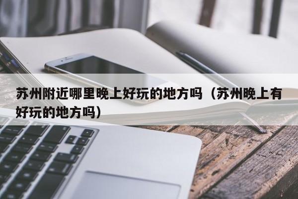 苏州附近哪里晚上好玩的地方吗（苏州晚上有好玩的地方吗）