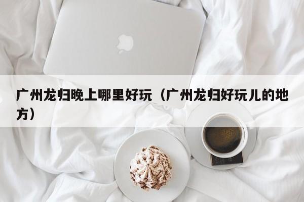 广州龙归晚上哪里好玩（广州龙归好玩儿的地方）