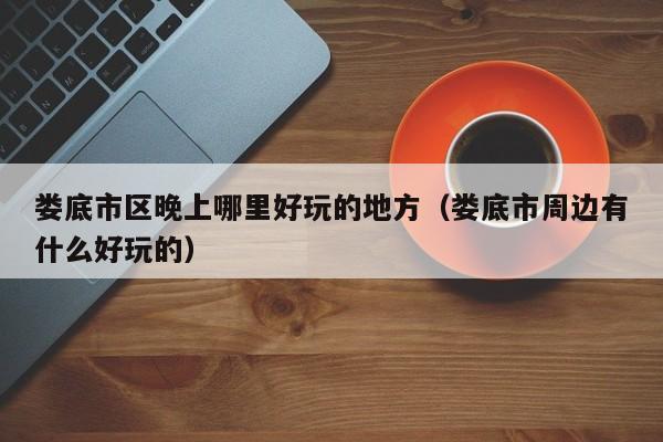 娄底市区晚上哪里好玩的地方（娄底市周边有什么好玩的）