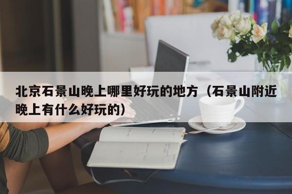 北京石景山晚上哪里好玩的地方（石景山附近晚上有什么好玩的）