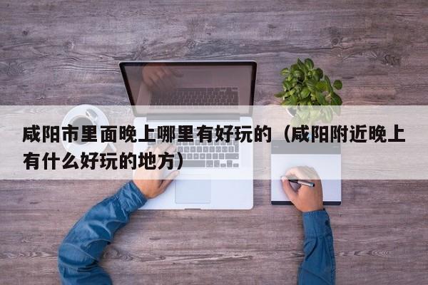 咸阳市里面晚上哪里有好玩的（咸阳附近晚上有什么好玩的地方）