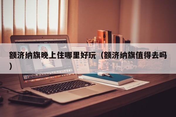 额济纳旗晚上住哪里好玩（额济纳旗值得去吗）
