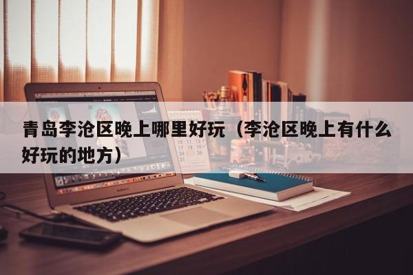 青岛李沧区晚上哪里好玩（李沧区晚上有什么好玩的地方）