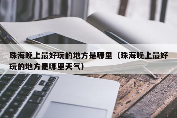 珠海晚上最好玩的地方是哪里（珠海晚上最好玩的地方是哪里天气）