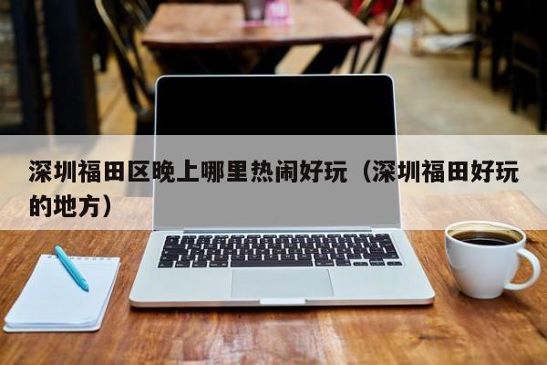 深圳福田区晚上哪里热闹好玩（深圳福田好玩的地方）