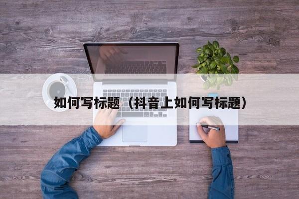如何写标题（抖音上如何写标题）