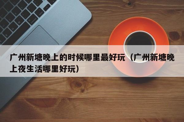 广州新塘晚上的时候哪里最好玩（广州新塘晚上夜生活哪里好玩）