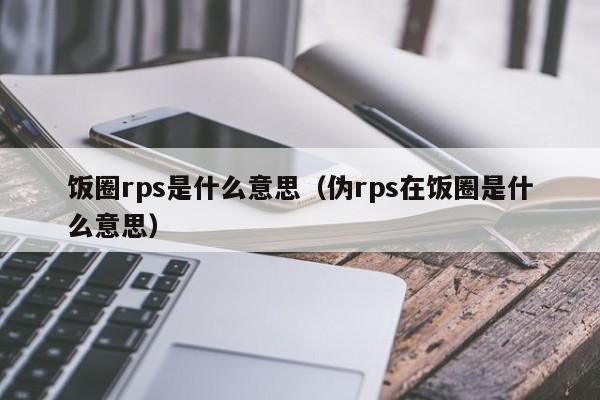 饭圈rps是什么意思（伪rps在饭圈是什么意思）
