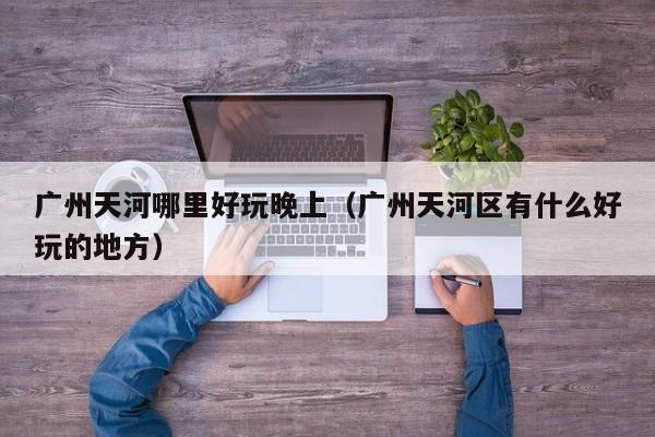 广州天河哪里好玩晚上（广州天河区有什么好玩的地方）