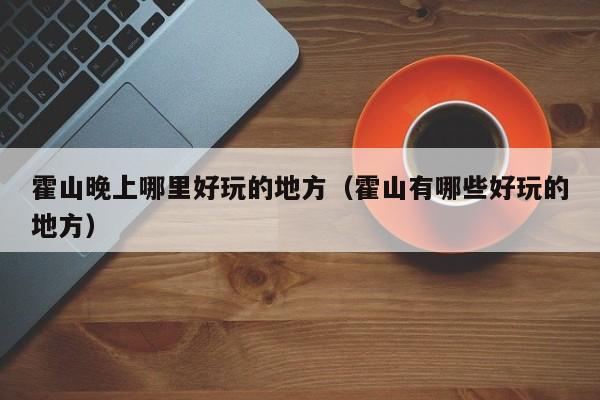 霍山晚上哪里好玩的地方（霍山有哪些好玩的地方）