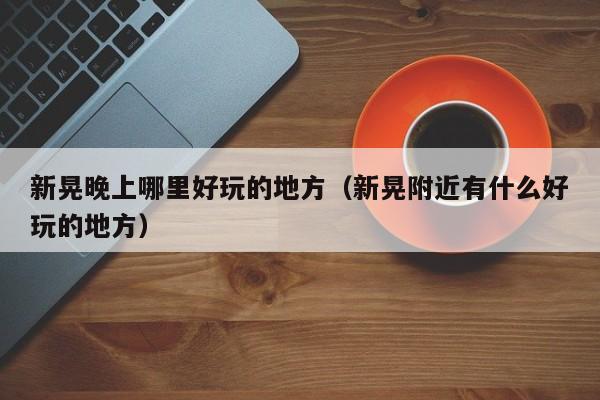 新晃晚上哪里好玩的地方（新晃附近有什么好玩的地方）