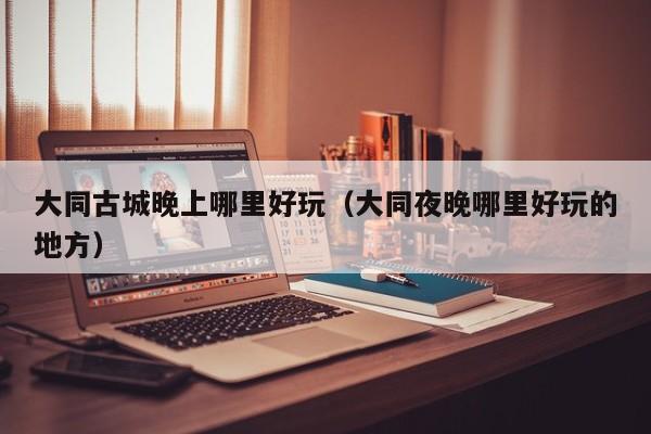 大同古城晚上哪里好玩（大同夜晚哪里好玩的地方）