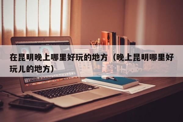 在昆明晚上哪里好玩的地方（晚上昆明哪里好玩儿的地方）