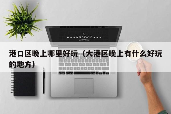 港口区晚上哪里好玩（大港区晚上有什么好玩的地方）