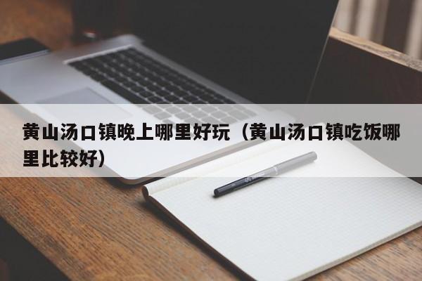 黄山汤口镇晚上哪里好玩（黄山汤口镇吃饭哪里比较好）
