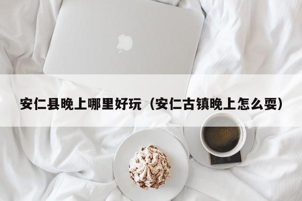 安仁县晚上哪里好玩（安仁古镇晚上怎么耍）