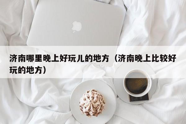 济南哪里晚上好玩儿的地方（济南晚上比较好玩的地方）