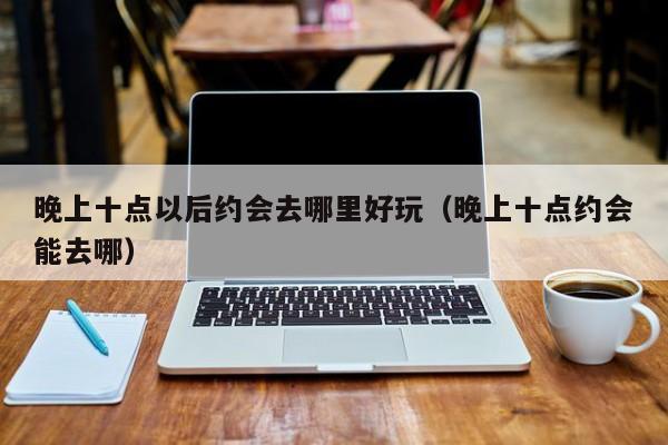 晚上十点以后约会去哪里好玩（晚上十点约会能去哪）