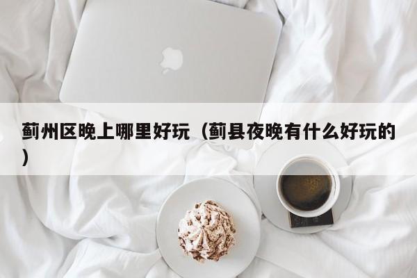 蓟州区晚上哪里好玩（蓟县夜晚有什么好玩的）