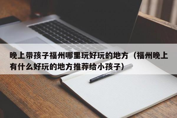 晚上带孩子福州哪里玩好玩的地方（福州晚上有什么好玩的地方推荐给小孩子）