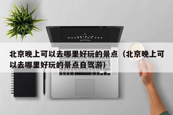 北京晚上可以去哪里好玩的景点（北京晚上可以去哪里好玩的景点自驾游）