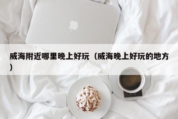 威海附近哪里晚上好玩（威海晚上好玩的地方）