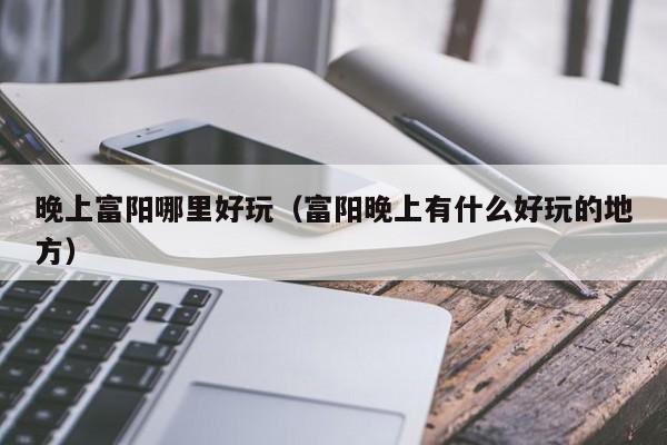 晚上富阳哪里好玩（富阳晚上有什么好玩的地方）