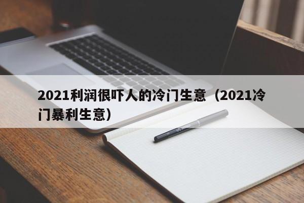 2021利润很吓人的冷门生意（2021冷门暴利生意）