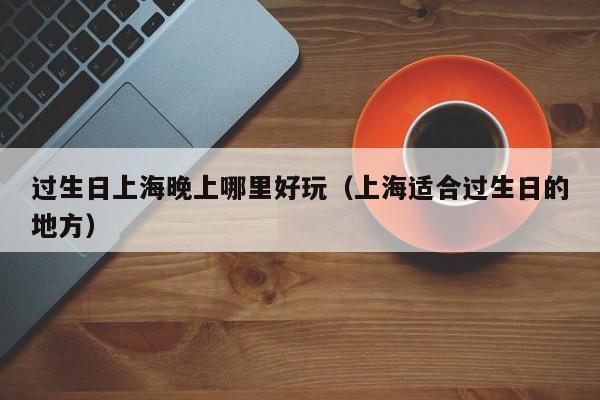 过生日上海晚上哪里好玩（上海适合过生日的地方）