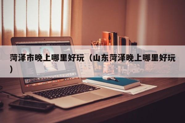 菏泽市晚上哪里好玩（山东菏泽晚上哪里好玩）