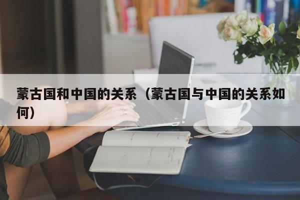 蒙古国和中国的关系（蒙古国与中国的关系如何）