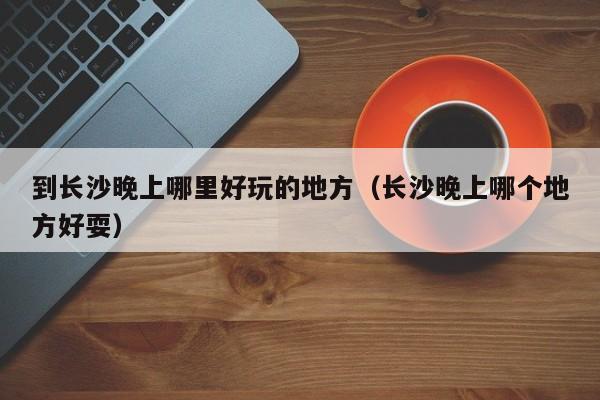 到长沙晚上哪里好玩的地方（长沙晚上哪个地方好耍）