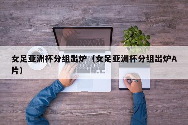 女足亚洲杯分组出炉（女足亚洲杯分组出炉A片）