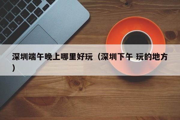 深圳端午晚上哪里好玩（深圳下午 玩的地方）