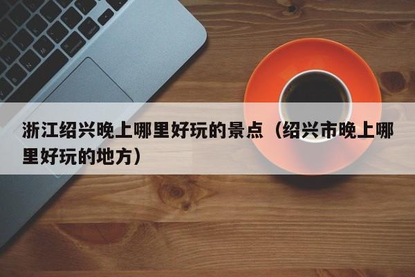 浙江绍兴晚上哪里好玩的景点（绍兴市晚上哪里好玩的地方）