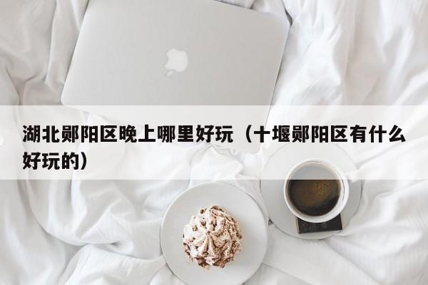 湖北郧阳区晚上哪里好玩（十堰郧阳区有什么好玩的）