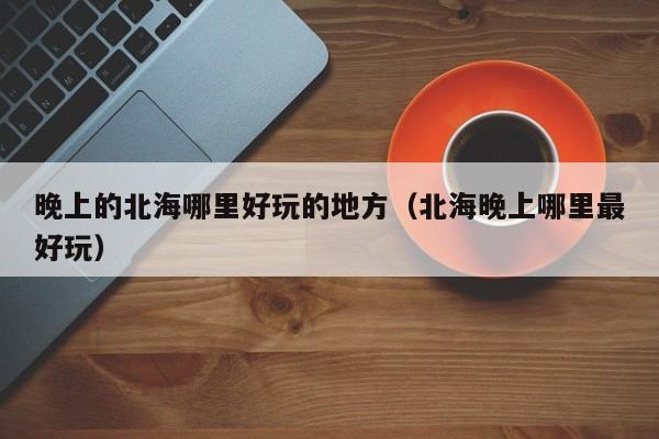 晚上的北海哪里好玩的地方（北海晚上哪里最好玩）