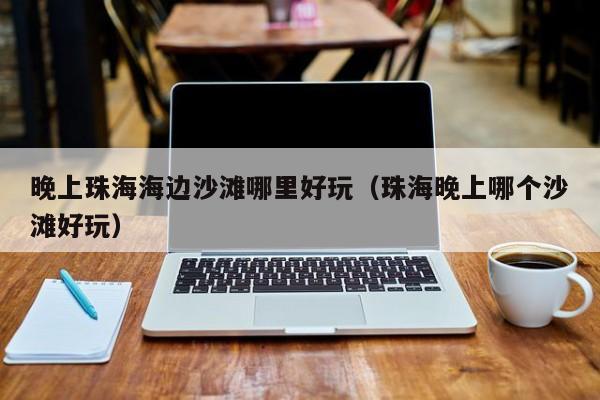 晚上珠海海边沙滩哪里好玩（珠海晚上哪个沙滩好玩）