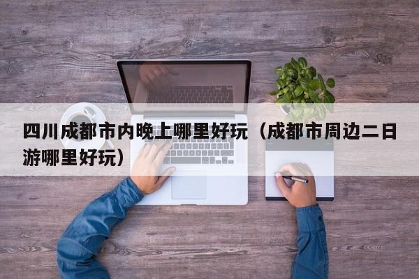 四川成都市内晚上哪里好玩（成都市周边二日游哪里好玩）