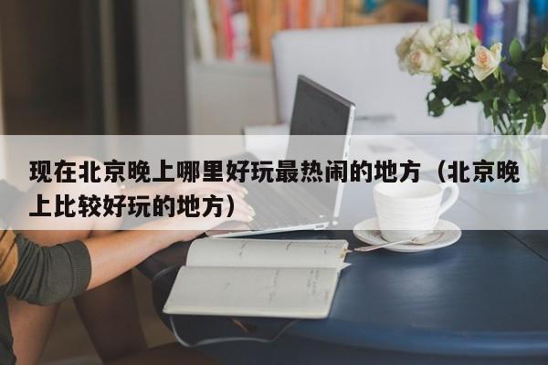 现在北京晚上哪里好玩最热闹的地方（北京晚上比较好玩的地方）