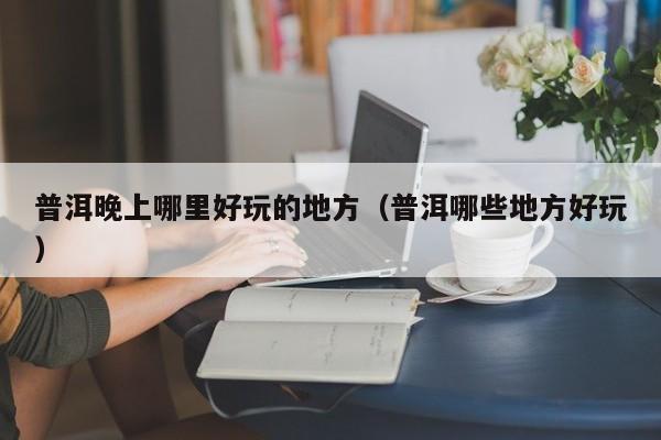 普洱晚上哪里好玩的地方（普洱哪些地方好玩）