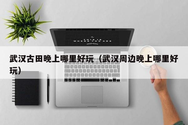 武汉古田晚上哪里好玩（武汉周边晚上哪里好玩）