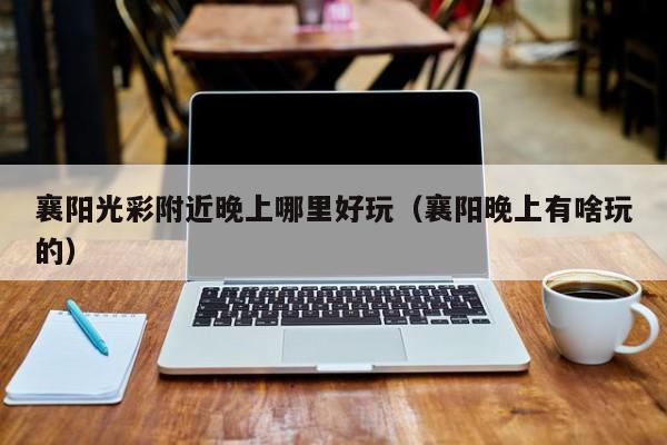 襄阳光彩附近晚上哪里好玩（襄阳晚上有啥玩的）