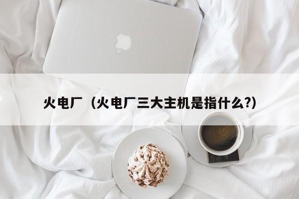 火电厂（火电厂三大主机是指什么?）
