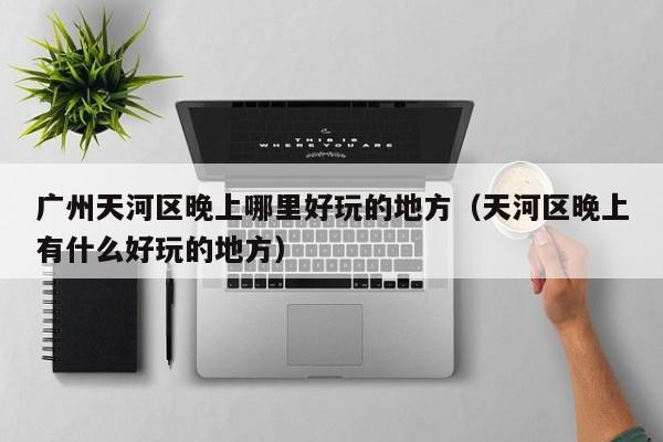 广州天河区晚上哪里好玩的地方（天河区晚上有什么好玩的地方）
