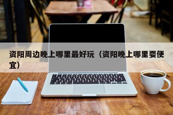 资阳周边晚上哪里最好玩（资阳晚上哪里耍便宜）