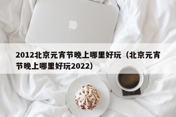 2012北京元宵节晚上哪里好玩（北京元宵节晚上哪里好玩2022）