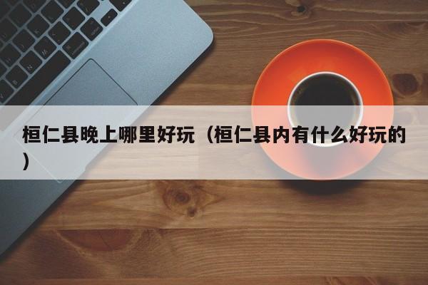桓仁县晚上哪里好玩（桓仁县内有什么好玩的）